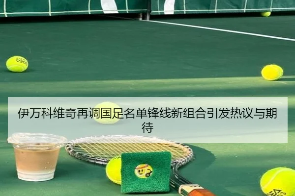 伊万科维奇再调国足名单锋线新组合引发热议与期待